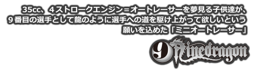 35cc、4ストロークエンジン＝オートレーサーを夢見る子供達が、9番目の選手として龍のように選手への道を駆け上がって欲しいという願いを込めた「ミニオートレーサー」9dragon